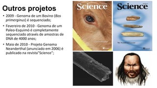 • 2009 - Genoma de um Bovino (Bos
primerginus) é sequenciado;
• Fevereiro de 2010 - Genoma de um
Paleo-Esquimó é completamente
sequenciado através de amostras de
DNA de 4000 anos;
• Maio de 2010 - Projeto Genoma
Neanderthal (anunciado em 2006) é
publicado na revista"Science";
Outros projetos
 