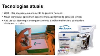 Tecnologias atuais
• 2012 – Dez anos do sequenciamento do genoma humano;
• Novas tecnologias aproximam cada vez mais a genômica da aplicação clínica;
• Alto uso das tecnologias de sequenciamento e análise melhoram a qualidade e
diminuem os custos;
 