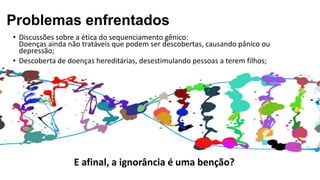 • Discussões sobre a ética do sequenciamento gênico:
Doenças ainda não tratáveis que podem ser descobertas, causando pânico ou
depressão;
• Descoberta de doenças hereditárias, desestimulando pessoas a terem filhos;
E afinal, a ignorância é uma benção?
Problemas enfrentados
 