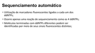 Sequenciamento automático
• Utilização de marcadores fluorescentes ligados a cada um dos
ddNTPs;
• Ocorre apenas uma reação de sequenciamento como os 4 ddNTPs;
• Moléculas terminadas com ddNTPs diferentes podem ser
identificadas por meio de seus sinais fluorescentes distintos;
 