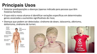 • Detectar predisposições a doenças (apenas indicado para pessoas que têm
histórico familiar);
• O que está a nosso alcance é identificar variações específicas em determinados
genes associadas a aumentos significativos de risco;
• Doenças que podem ser detectadas: síndrome de down, talassemia, albinismo,
daltonismo, síndrome de turner;
Principais Usos
 