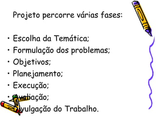 Projeto percorre várias fases: Escolha da Temática; Formulação dos problemas; Objetivos; Planejamento; Execução; Avaliação; Divulgação do Trabalho. 