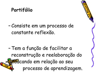Portifólio Consiste em um processo de constante reflexão. Tem a função de facilitar a reconstrução e reelaboração do educando em relação ao seu  processo de aprendizagem. 