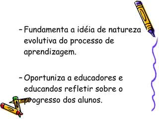 Fundamenta a idéia de natureza evolutiva do processo de aprendizagem. Oportuniza a educadores e educandos refletir sobre o progresso dos alunos. 
