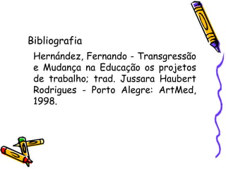 Bibliografia Hernández, Fernando - Transgressão e Mudança na Educação os projetos de trabalho; trad. Jussara Haubert Rodrigues - Porto Alegre: ArtMed, 1998. 