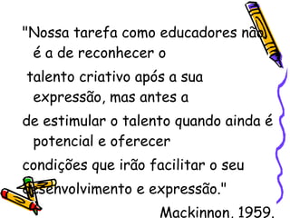 "Nossa tarefa como educadores não é a de reconhecer o talento criativo após a sua expressão, mas antes a  de estimular o talento quando ainda é potencial e oferecer  condições que irão facilitar o seu  desenvolvimento e expressão." Mackinnon, 1959. 