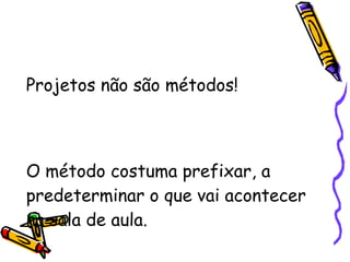 Projetos não são métodos! O método costuma prefixar, a predeterminar o que vai acontecer na sala de aula. 