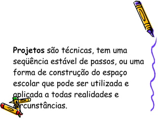 Projetos  são técnicas, tem uma seqüência estável de passos, ou uma forma de construção do espaço escolar que pode ser utilizada e aplicada a todas realidades e circunstâncias.  
