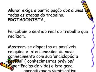 Aluno:  exige a participação dos alunos em todas as etapas do trabalho.  PROTAGONISTA. Percebem o sentido real do trabalho que realizam.  Mostram-se dispostos as possíveis relações e interconexões do novo conhecimento com sua ‘enciclopédia pessoal’ ( conhecimentos prévios/ experiências de vida) e isto gera  aprendizagem significativa.  