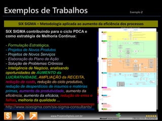 3/14/2015 12
www.microsoft.com.br/descubra
www.ProjetosDigitais.com.br
Exemplos de Trabalhos Exemplo 2
SIX SIGMA – Metodologia aplicada ao aumento da eficiência dos processos
SIX SIGMA contribuindo para o ciclo PDCA e
como estratégia de Melhoria Contínua:
- Formulação Estratégica,
- Projetos de Novos Produtos
- Projetos de Novos Serviços
- Elaboração do Plano de Ação
- Solução de Problemas Crônicos
- Inteligência de Negócio, analisando
oportunidades de AUMENTO da
LUCRATIVIDADE, AMPLIAÇÃO da RECEITA,
redução de custo, redução do ciclo produtivo,
redução de desperdícios de insumos e matérias
primas, aumento da produtividade, aumento da
eficiência, aumento da eficácia, redução de erros e
falhas, melhoria da qualidade ...
http://www.isixsigma.com/six-sigma-consultants/
 