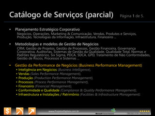 3/14/2015 4
www.microsoft.com.br/descubra
www.ProjetosDigitais.com.br
Catálogo de Serviços (parcial) Página 1 de 5.
• Planejamento Estratégico Corporativo
Negócios, Operações, Marketing & Comunicação, Vendas, Produtos e Serviços,
Produção, Tecnologias da Informação, Infraestrutura, Financeiro ...
• Metodologias e modelos de Gestão de Negócios
CRM, Gestão de Projetos, Gestão de Processos, Gestão Financeira, Governança
Corporativa, Auditorias, Sistemas de Gestão da Qualidade, Qualidade Total, Normas e
Padrões Regulatórios, Six Sigma, PDCA, SDCA, GPD, Tratamento de Não Conformidades,
Gestão de Riscos, Processos e Sistemas ...
• Gestão da Performance de Negócios (Business Performance Management)
• Inteligência em Negócios (Business Intelligence),
• Vendas (Sales Performance Management),
• Produção (Production Performance Management),
• Processos (Process Performance Management),
• Financeiro (Financial Management),
• Conformidade e Qualidade (Compliance & Quality Performance Management),
• Infraestrutura e Instalações / Patrimônio (Facilities & Infrastructure Management).
 