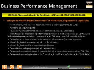 3/14/2015 48
www.microsoft.com.br/descubra
www.ProjetosDigitais.com.br
ISO 9001 (Sistema de Gestão da Qualidade), API Spec Q2, ISO 29001, ISO 20001:
Business Performance Management
 Serviços da Projetos Digitais relacionados às Normativas, Regulatórios e Legislações:
– Planejamento, implantação, desenvolvimento e aperfeiçoamento de SGQs;
– Auditoria de segunda parte;
– Revisão e Aperfeiçoamento do atual Sistema de Gestão da Qualidade;
– Identificação de métricas de performance (definição e medição de itens de verificação e
validação do processo, básico para certificação ISO, idem para Políticas e Objetivos);
– Definição de processos e seus sistemas de monitoramento (controle e gestão);
– Metodologia de tratamento das não conformidades;
– Metodologia de análise e solução de problemas;
– Gerenciamento de projetos aplicado a processos;
– Desenvolvimento de dashboards, painéis de indicadores e bancos de dados / DW / DM;
– Desenvolvimento da plataforma de Comunicação Unificada e Colaboração / GED (ECM).
 