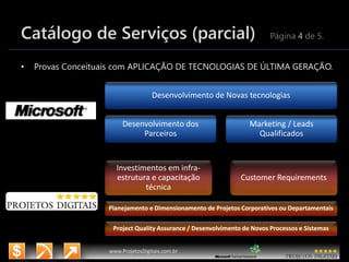 3/14/2015 7
www.microsoft.com.br/descubra
www.ProjetosDigitais.com.br
Catálogo de Serviços (parcial) Página 4 de 5.
• Provas Conceituais com APLICAÇÃO DE TECNOLOGIAS DE ÚLTIMA GERAÇÃO.
Desenvolvimento de Novas tecnologias
Desenvolvimento dos
Parceiros
Marketing / Leads
Qualificados
Investimentos em infra-
estrutura e capacitação
técnica
Customer Requirements
Planejamento e Dimensionamento de Projetos Corporativos ou Departamentais
Project Quality Assurance / Desenvolvimento de Novos Processos e Sistemas
 