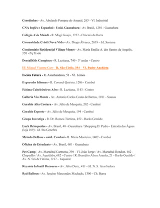 Ceredinhas - Av. Abelardo Pompeu do Amaral, 263 - Vl. Industrial

CNA Inglês e Espanhol - Unid. Guanabara - Av Brasil, 1256 - Guanabara

Colégio Axis Mundi - R. Mogi Guaçu, 1237 - Chácara da Barra

Comunidade Cristã Nova Vida - Av. Diogo Álvares, 2019 – Jd. Santana

Condomínio Residencial Village Monet - Av. Maria Emília A. dos Santos de Angelis,
520 - Pq Prado

DentalKids Campinas - R. Luzitana, 740 - 5º andar - Centro

EE Miguel Vicente Cury - R. São Cirilo, 354 – Vl. Padre Anchieta

Escola Futura - R. Avanhandava, 51 - Vl. Lemos

Expressão Idiomas - R. Coronel Quirino, 1206 - Cambuí

Fátima Cabeleireiros Afro - R. Luzitana, 1143 - Centro

Galleria Via Monte - Av. Antonio Carlos Couto de Barros, 1101 - Sousas

Geraldo Alta Costura - Av. Júlio de Mesquita, 202 - Cambuí

Geraldo Esporte - Av. Júlio de Mesquita, 194 - Cambuí

Grupo Investiga - R. Dr. Romeu Tórtima, 452 - Barão Geraldo

Luck Brinquedos - Av. Brasil, 40 - Guanabara / Shopping D. Pedro - Entrada das Águas
(loja 169) - Jd. Sta Genebra

Método DeRose - unid. Cambuí - R. Maria Monteiro, 1402 - Cambuí

Oficina do Estudante - Av. Brasil, 601 - Guanabara

Pet Camp - Av. Marechal Carmona, 398 - Vl. João Jorge / Av. Marechal Rondon, 482 -
Chapadão / Av. Aquidaba, 682 - Centro / R. Benedito Alves Aranha, 21 - Barão Geraldo /
Av. N. Sra de Fátima, 1217 - Taquaral

Recanto Infantil Baronesa - Av. Júlio Diniz, 411 - Jd. N. S. Auxiliadora

Red Balloon - Av. Jesuíno Marcondes Machado, 1300 - Ch. Barra
 