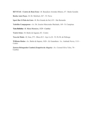 REVITAE - Centro de Bem Estar - R. Benedicto Aristides Ribeiro, 47 - Barão Geraldo

Rocha Auto Peças - R. Dr. Melchert, 267 - Vl. Nova

Sport Bar O Pulo do Gato - R. Rio Grande do Sul, 633 - São Bernardo

Tabelião Campagnone - Av. Dr. Jesuíno Marcondes Machado, 169 - N. Campinas

Tatu Bolinha - R. Maria Monteiro, 1529 - Cambuí

Teatro Sotac - R. Barão de Jaguara, 02 - Centro

Toca da Moda - R. Ema, 275 - Bloco B 2 - loja A e B - Vl. Pe M. da Nóbrega

Williams Rodas - Av. Barão de Itapura, 1626 - Jd. Guanabara / Av. Andrade Neves, 1111 -
Centro

Zastras Brinquedos Cambuí (Empório da Alegria) - Av. Coronel Silva Teles, 70 -
Cambuí
 