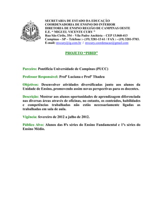SECRETARIA DE ESTADO DA EDUCAÇÃO
              COORDENADORIA DE ENSINO DO INTERIOR
              DIRETORIA DE ENSINO REGIÃO DE CAMPINAS OESTE
              E.E. “ MIGUEL VICENTE CURY ”
              Rua São Cirilo, 354 – Vila Padre Anchieta – CEP 13.068-413
              Campinas – SP – Telefone :- (19) 3281-13 61 / FAX : - (19) 3281-5703.
              E-mail: mvcury@ig.com.br / mvcury.coordenacao@gmail.com


                            PROJETO “PIBID”



Parceiro: Pontifícia Universidade de Campinas (PUCC)

Professor Responsável: Profª Luciana e Profº Thadeu

Objetivos: Desenvolver atividades diversificadas junto aos alunos da
Unidade de Ensino, promovendo assim novas perspectivas para os docentes.

Descrição: Mostrar aos alunos oportunidades de aprendizagem diferenciada
nas diversas áreas através de oficinas, no entanto, os conteúdos, habilidades
e competências trabalhadas não estão necessariamente ligadas as
trabalhadas em sala de aula.

Vigência: fevereiro de 2012 a julho de 2012.

Público Alvo: Alunos das 8ªs séries do Ensino Fundamental e 1ºs séries do
Ensino Médio.
 