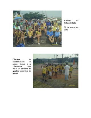 Gincana       da
                        Solidariedade

                        30 de março de
                        2012




Gincana            da
Solidariedade      os
alunos jogam e se
relacionam       com
todas as oficinas na
quadra esportiva do
bairro
 