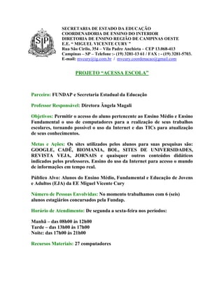 SECRETARIA DE ESTADO DA EDUCAÇÃO
              COORDENADORIA DE ENSINO DO INTERIOR
              DIRETORIA DE ENSINO REGIÃO DE CAMPINAS OESTE
              E.E. “ MIGUEL VICENTE CURY ”
              Rua São Cirilo, 354 – Vila Padre Anchieta – CEP 13.068-413
              Campinas – SP – Telefone :- (19) 3281-13 61 / FAX : - (19) 3281-5703.
              E-mail: mvcury@ig.com.br / mvcury.coordenacao@gmail.com


                     PROJETO “ACESSA ESCOLA”



Parceiro: FUNDAP e Secretaria Estadual da Educação

Professor Responsável: Diretora Ângela Magali

Objetivos: Permitir o acesso do aluno pertencente ao Ensino Médio e Ensino
Fundamental o uso de computadores para a realização de seus trabalhos
escolares, tornando possível o uso da Internet e das TICs para atualização
de seus conhecimentos.

Metas e Ações: Os sites utilizados pelos alunos para suas pesquisas são:
GOOGLE, CADÊ, BIOMANIA, BOL, SITES DE UNIVERSIDADES,
REVISTA VEJA, JORNAIS e quaisquer outros conteúdos didáticos
indicados pelos professores. Ensino do uso da Internet para acesso o mundo
de informações em tempo real.

Público Alvo: Alunos do Ensino Médio, Fundamental e Educação de Jovens
e Adultos (EJA) da EE Miguel Vicente Cury

Número de Pessoas Envolvidas: No momento trabalhamos com 6 (seis)
alunos estagiários concursados pela Fundap.

Horário de Atendimento: De segunda a sexta-feira nos períodos:

Manhã – das 08h00 às 12h00
Tarde – das 13h00 às 17h00
Noite: das 17h00 às 21h00

Recursos Materiais: 27 computadores
 