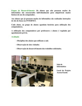Etapas de Desenvolvimento: Os alunos que não possuem noções de
informática são assessorados individualmente para adquirirem noções
básicas do uso do computador.

Aos alunos que já possuem noções de informática são realizadas instruções
de site de busca na INTERNET.

Cada aluno, ou grupo de alunos agendam horários para utilização dos
computadores.

A utilização dos computadores por professores e alunos é regulada por
agendamento prévio.

Avaliação

     - Disciplina dos alunos que utilizam a sala

     - Observação de sites visitados

     - Observação do desenvolvimento dos trabalhos solicitados.




                                                        Sala de
                                                        Informática

                                                        Local do Projeto
                                                        Acessa Escola
 