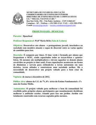 SECRETARIA DE ESTADO DA EDUCAÇÃO
              COORDENADORIA DE ENSINO DO INTERIOR
              DIRETORIA DE ENSINO REGIÃO DE CAMPINAS OESTE
              E.E. “ MIGUEL VICENTE CURY ”
              Rua São Cirilo, 354 – Vila Padre Anchieta – CEP 13.068-413
              Campinas – SP – Telefone :- (19) 3281-13 61 / FAX : - (19) 3281-5703.
              E-mail: mvcury@ig.com.br / mvcury.coordenacao@gmail.com


                      PROJETO OASIS - DPASCOAL

Parceiro: Dpaschoal

Professor Responsável: Profª Maria Brito (Sala de Leitura)

Objetivos: Desenvolver nos alunos o protagonismo juvenil, inserindo-o na
sociedade com membro atuante e capaz de discernir entre as varias opções
de caminhos para isso.

Descrição: É composto por times. O time verde é formado por alunos que
frequentam o SESC, sendo capacitados todas as terças-feiras e quintas-
feiras. Os mesmos são multiplicadores e devem capacitar os demais alunos
envolvidos no projeto (o time azul). Essas capacitações acontecem em forma
de dinâmicas e servem para estimulá-los a terem autonomia em suas
decisões, terem atitudes e construírem uma sociedade melhor. Há a
necessidade de desenvolver um projeto voltado para o bem estar da
comunidade.

Vigência: de março à dezembro de 2012.

Público Alvo: alunos da U.E. de 7ªs, 8ªs séries do Ensino Fundamental e 1ºs
anos do Ensino Médio.

Andamentos: O projeto voltado para melhorar o bem da comunidade foi
escolhido pelos próprios alunos participantes que unanimemente decidiram
melhorar o ambiente escolar, criando para isso um jardim. Jardim este
totalmente construído com recursos captados pelos mesmos.
 