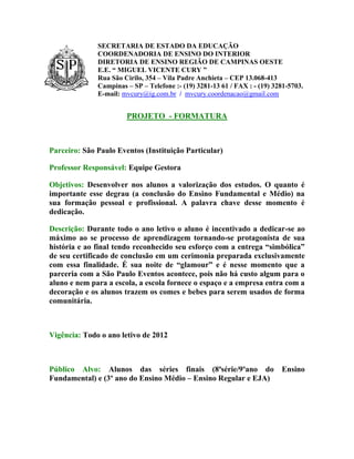 SECRETARIA DE ESTADO DA EDUCAÇÃO
              COORDENADORIA DE ENSINO DO INTERIOR
              DIRETORIA DE ENSINO REGIÃO DE CAMPINAS OESTE
              E.E. “ MIGUEL VICENTE CURY ”
              Rua São Cirilo, 354 – Vila Padre Anchieta – CEP 13.068-413
              Campinas – SP – Telefone :- (19) 3281-13 61 / FAX : - (19) 3281-5703.
              E-mail: mvcury@ig.com.br / mvcury.coordenacao@gmail.com


                       PROJETO - FORMATURA



Parceiro: São Paulo Eventos (Instituição Particular)

Professor Responsável: Equipe Gestora

Objetivos: Desenvolver nos alunos a valorização dos estudos. O quanto é
importante esse degrau (a conclusão do Ensino Fundamental e Médio) na
sua formação pessoal e profissional. A palavra chave desse momento é
dedicação.

Descrição: Durante todo o ano letivo o aluno é incentivado a dedicar-se ao
máximo ao se processo de aprendizagem tornando-se protagonista de sua
história e ao final tendo reconhecido seu esforço com a entrega “simbólica”
de seu certificado de conclusão em um cerimonia preparada exclusivamente
com essa finalidade. É sua noite de “glamour” e é nesse momento que a
parceria com a São Paulo Eventos acontece, pois não há custo algum para o
aluno e nem para a escola, a escola fornece o espaço e a empresa entra com a
decoração e os alunos trazem os comes e bebes para serem usados de forma
comunitária.



Vigência: Todo o ano letivo de 2012



Público Alvo: Alunos das séries finais (8ªsérie/9ºano do                   Ensino
Fundamental) e (3º ano do Ensino Médio – Ensino Regular e EJA)
 