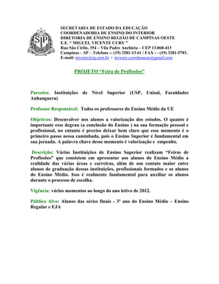 SECRETARIA DE ESTADO DA EDUCAÇÃO
              COORDENADORIA DE ENSINO DO INTERIOR
              DIRETORIA DE ENSINO REGIÃO DE CAMPINAS OESTE
              E.E. “ MIGUEL VICENTE CURY ”
              Rua São Cirilo, 354 – Vila Padre Anchieta – CEP 13.068-413
              Campinas – SP – Telefone :- (19) 3281-13 61 / FAX : - (19) 3281-5703.
              E-mail: mvcury@ig.com.br / mvcury.coordenacao@gmail.com


                     PROJETO “Feira de Profissões”



Parceiro: Instituições de Nível Superior (USP, Unisal, Faculdades
Anhanguera)

Professor Responsável: Todos os professores do Ensino Médio da UE

Objetivos: Desenvolver nos alunos a valorização dos estudos. O quanto é
importante esse degrau (a conclusão do Ensino ) na sua formação pessoal e
profissional, no entanto é preciso deixar bem claro que esse momento é o
primeiro passo nessa caminhada, pois o Ensino Superior é fundamental em
sua jornada. A palavra chave desse momento é valorização e empenho.

 Descrição: Várias Instituições de Ensino Superior realizam “Feiras de
Profissões” que consistem em apresentar aos alunos do Ensino Médio a
realidade das várias áreas e carreiras, além de um contato maior entre
alunos de graduação dessas instituições, profissionais formados e os alunos
do Ensino Médio. Isso é realmente fundamental para auxiliar os alunos
durante o processo de escolha.

Vigência: vários momentos ao longo do ano letivo de 2012.

Público Alvo: Alunos das séries finais - 3º ano do Ensino Médio – Ensino
Regular e EJA
 