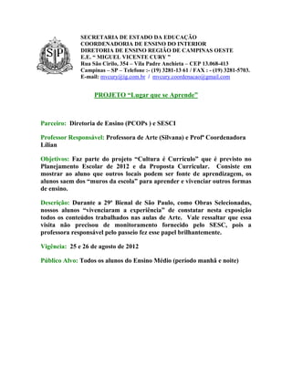 SECRETARIA DE ESTADO DA EDUCAÇÃO
              COORDENADORIA DE ENSINO DO INTERIOR
              DIRETORIA DE ENSINO REGIÃO DE CAMPINAS OESTE
              E.E. “ MIGUEL VICENTE CURY ”
              Rua São Cirilo, 354 – Vila Padre Anchieta – CEP 13.068-413
              Campinas – SP – Telefone :- (19) 3281-13 61 / FAX : - (19) 3281-5703.
              E-mail: mvcury@ig.com.br / mvcury.coordenacao@gmail.com


                   PROJETO “Lugar que se Aprende”



Parceiro: Diretoria de Ensino (PCOPs ) e SESCI

Professor Responsável: Professora de Arte (Silvana) e Profª Coordenadora
Lílian

Objetivos: Faz parte do projeto “Cultura é Currículo” que é previsto no
Planejamento Escolar de 2012 e da Proposta Curricular. Consiste em
mostrar ao aluno que outros locais podem ser fonte de aprendizagem, os
alunos saem dos “muros da escola” para aprender e vivenciar outros formas
de ensino.

Descrição: Durante a 29ª Bienal de São Paulo, como Obras Selecionadas,
nossos alunos “vivenciaram a experiência” de constatar nesta exposição
todos os conteúdos trabalhados nas aulas de Arte. Vale ressaltar que essa
visita não precisou de monitoramento fornecido pelo SESC, pois a
professora responsável pelo passeio fez esse papel brilhantemente.

Vigência: 25 e 26 de agosto de 2012

Público Alvo: Todos os alunos do Ensino Médio (período manhã e noite)
 