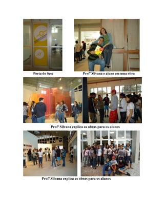 Porta do Sesc                  Profª Silvana e aluno em uma obra




           Profª Silvana explica as obras para os alunos




     Profª Silvana explica as obras para os alunos
 