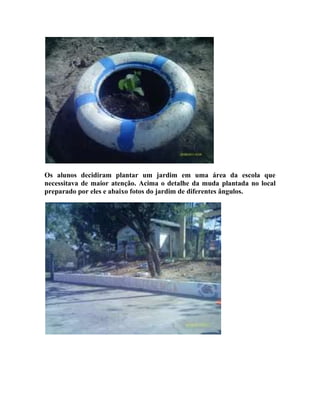 Os alunos decidiram plantar um jardim em uma área da escola que
necessitava de maior atenção. Acima o detalhe da muda plantada no local
preparado por eles e abaixo fotos do jardim de diferentes ângulos.
 