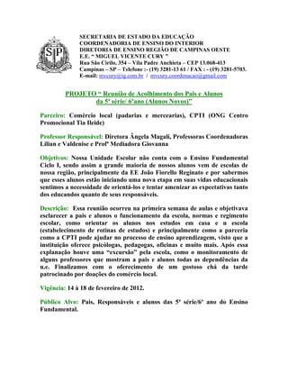SECRETARIA DE ESTADO DA EDUCAÇÃO
              COORDENADORIA DE ENSINO DO INTERIOR
              DIRETORIA DE ENSINO REGIÃO DE CAMPINAS OESTE
              E.E. “ MIGUEL VICENTE CURY ”
              Rua São Cirilo, 354 – Vila Padre Anchieta – CEP 13.068-413
              Campinas – SP – Telefone :- (19) 3281-13 61 / FAX : - (19) 3281-5703.
              E-mail: mvcury@ig.com.br / mvcury.coordenacao@gmail.com


         PROJETO “ Reunião de Acolhimento dos Pais e Alunos
                da 5ª série/ 6ºano (Alunos Novos)”

Parceiro: Comércio local (padarias e mercearias), CPTI (ONG Centro
Promocional Tia Ileide)

Professor Responsável: Diretora Ângela Magali, Professoras Coordenadoras
Lílian e Valdenise e Profª Mediadora Giovanna

Objetivos: Nossa Unidade Escolar não conta com o Ensino Fundamental
Ciclo I, sendo assim a grande maioria de nossos alunos vem de escolas de
nossa região, principalmente da EE João Fiorello Reginato e por sabermos
que esses alunos estão iniciando uma nova etapa em suas vidas educacionais
sentimos a necessidade de orientá-los e tentar amenizar as expectativas tanto
dos educandos quanto de seus responsáveis.

Descrição: Essa reunião ocorreu na primeira semana de aulas e objetivava
esclarecer a pais e alunos o funcionamento da escola, normas e regimento
escolar, como orientar os alunos nos estudos em casa e n escola
(estabelecimento de rotinas de estudos) e principalmente como a parceria
como a CPTI pode ajudar no processo de ensino aprendizagem, visto que a
instituição oferece psicólogas, pedagogas, oficinas e muito mais. Após essa
explanação houve uma “excursão” pela escola, como o monitoramento de
alguns professores que mostram a pais e alunos todas as dependências da
u.e. Finalizamos com o oferecimento de um gostoso chá da tarde
patrocinado por doações do comércio local.

Vigência: 14 à 18 de fevereiro de 2012.

Público Alvo: Pais, Responsáveis e alunos das 5ª série/6º ano do Ensino
Fundamental.
 