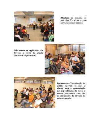 Abertura da reunião de
                                  pais das 5ªs séries – com
                                  apresentação de música




Pais ouvem as explicações da
direção a cerca da escola
(normas e regulamento)




                               Professores e Vice-direção da
                               escola esperam os pais e
                               alunos para a apresentação
                               das dependências da escola e
                               ouvem juntamente com eles
                               as orientações da direção da
                               unidade escolar
 