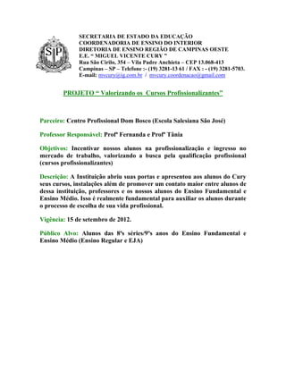SECRETARIA DE ESTADO DA EDUCAÇÃO
              COORDENADORIA DE ENSINO DO INTERIOR
              DIRETORIA DE ENSINO REGIÃO DE CAMPINAS OESTE
              E.E. “ MIGUEL VICENTE CURY ”
              Rua São Cirilo, 354 – Vila Padre Anchieta – CEP 13.068-413
              Campinas – SP – Telefone :- (19) 3281-13 61 / FAX : - (19) 3281-5703.
              E-mail: mvcury@ig.com.br / mvcury.coordenacao@gmail.com


        PROJETO “ Valorizando os Cursos Profissionalizantes”



Parceiro: Centro Profissional Dom Bosco (Escola Salesiana São José)

Professor Responsável: Profª Fernanda e Profª Tânia

Objetivos: Incentivar nossos alunos na profissionalização e ingresso no
mercado de trabalho, valorizando a busca pela qualificação profissional
(cursos profissionalizantes)

Descrição: A Instituição abriu suas portas e apresentou aos alunos do Cury
seus cursos, instalações além de promover um contato maior entre alunos de
dessa instituição, professores e os nossos alunos do Ensino Fundamental e
Ensino Médio. Isso é realmente fundamental para auxiliar os alunos durante
o processo de escolha de sua vida profissional.

Vigência: 15 de setembro de 2012.

Público Alvo: Alunos das 8ªs séries/9ºs anos do Ensino Fundamental e
Ensino Médio (Ensino Regular e EJA)
 