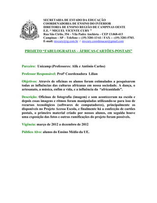 SECRETARIA DE ESTADO DA EDUCAÇÃO
              COORDENADORIA DE ENSINO DO INTERIOR
              DIRETORIA DE ENSINO REGIÃO DE CAMPINAS OESTE
              E.E. “ MIGUEL VICENTE CURY ”
              Rua São Cirilo, 354 – Vila Padre Anchieta – CEP 13.068-413
              Campinas – SP – Telefone :- (19) 3281-13 61 / FAX : - (19) 3281-5703.
              E-mail: mvcury@ig.com.br / mvcury.coordenacao@gmail.com


  PROJETO “FABULOGRAFIAS – ÁFRICAS-CARTÕES-POSTAIS”



Parceiro: Unicamp (Professores: Alik e Antônio Carlos)

Professor Responsável: Profª Coordenadora Lílian

Objetivos: Através de oficinas os alunos foram estimulados a pesquisarem
todas as influências das culturas africanas em nossa sociedade. A dança, o
artesanato, a música, enfim a vida, e a influência da “africanidade”.

Descrição: Oficinas de fotografia (imagem) e som aconteceram na escola e
depois essas imagens e ritmos foram manipuladas utilizando-se para isso de
recursos tecnológicos (softwares de computadores), principalmente os
disponíveis no Projeto Acessa Escola, e finalmente há a confecção de cartões
postais, o primeiro material criado por nossos alunos, em seguida houve
uma exposição das fotos e outras ramificações do projeto foram possíveis.

Vigência: março de 2012 a dezembro de 2012

Público Alvo: alunos do Ensino Médio da UE.
 
