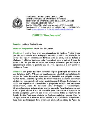 SECRETARIA DE ESTADO DA EDUCAÇÃO
               COORDENADORIA DE ENSINO DO INTERIOR
               DIRETORIA DE ENSINO REGIÃO DE CAMPINAS OESTE
               E.E. “ MIGUEL VICENTE CURY ”
               Rua São Cirilo, 354 – Vila Padre Anchieta – CEP 13.068-413
               Campinas – SP – Telefone :- (19) 3281-13 61 / FAX : - (19) 3281-5703.
               E-mail: mvcury@ig.com.br / mvcury.coordenacao@gmail.com


                       PROJETO “Game Superação”



Parceiro: Instituto Ayrton Senna

Professor Responsável: Profªs Sala de Leitura

Objetivos: O projeto é um programa educacional do Instituto Ayrton Senna
que oferece à escola uma pedagogia inovadora e eficaz na formação de
jovens nos espaços curriculares formais (sala de aula, sala de leitura e
oficinas). O objetivo desta parceria é contribuir para a sala de leitura da
escola afim de que ela se torne um espaço educativo que fortaleça a
aprendizagem escolar e permita que os jovens aprendam a ser, conviver,
conhecer e fazer.

Descrição: Um grupo de alunos inscreveu-se para participar de oficinas na
sala de leitura às 2ª e 5ª feiras para realizarem as atividades estipuladas pelo
roteiro do Game Superação, com material fornecido pelo próprio Instituto
Ayrton Senna. Durante o período de desenvolvimento os alunos acessavam
via internet comunidades virtuais e participavam de fóruns de discussões a
cerca das experiências vivenciadas e propostas através das atividades
desenvolvidas, além de postarem suas produções e considerações,
divulgando assim, o andamento do projeto na escola. Para finalizar o mesmo
a EE Miguel Vicente Cury foi escolhida para representar a Diretoria de
Ensino Campinas Oeste em um evento que reuniu todas as diretorias do
Estado de São Paulo com o intuito de finalizar, socializar, compartilhar e
divulgar todas as atividades desenvolvidas e as experiências vivenciadas.
Para tanto participaram deste evento em um hotel na cidade de Águas de
 