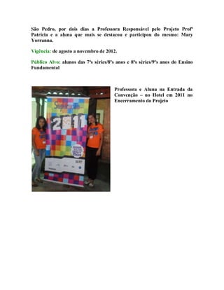 São Pedro, por dois dias a Professora Responsável pelo Projeto Profª
Patrícia e a aluna que mais se destacou e participou do mesmo: Mary
Yorranna.

Vigência: de agosto a novembro de 2012.

Público Alvo: alunos das 7ªs séries/8ºs anos e 8ªs séries/9ºs anos do Ensino
Fundamental



                                       Professora e Aluna na Entrada da
                                       Convenção – no Hotel em 2011 no
                                       Encerramento do Projeto
 