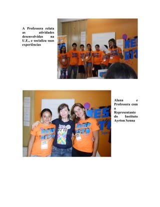 A Professora relata
as         atividades
desenvolvidas       na
U.E., e socializa suas
experiências




                         Aluna          e
                         Professora com
                         a
                         Representante
                         do     Instituto
                         Ayrton Senna
 