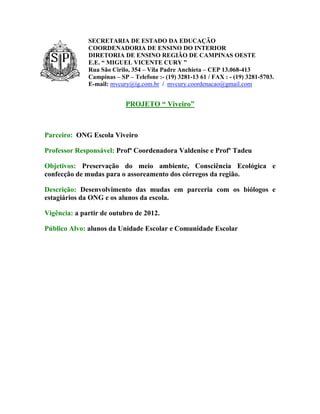 SECRETARIA DE ESTADO DA EDUCAÇÃO
              COORDENADORIA DE ENSINO DO INTERIOR
              DIRETORIA DE ENSINO REGIÃO DE CAMPINAS OESTE
              E.E. “ MIGUEL VICENTE CURY ”
              Rua São Cirilo, 354 – Vila Padre Anchieta – CEP 13.068-413
              Campinas – SP – Telefone :- (19) 3281-13 61 / FAX : - (19) 3281-5703.
              E-mail: mvcury@ig.com.br / mvcury.coordenacao@gmail.com


                           PROJETO “ Viveiro”



Parceiro: ONG Escola Viveiro

Professor Responsável: Profª Coordenadora Valdenise e Profº Tadeu

Objetivos: Preservação do meio ambiente, Consciência Ecológica e
confecção de mudas para o assoreamento dos córregos da região.

Descrição: Desenvolvimento das mudas em parceria com os biólogos e
estagiários da ONG e os alunos da escola.

Vigência: a partir de outubro de 2012.

Público Alvo: alunos da Unidade Escolar e Comunidade Escolar
 