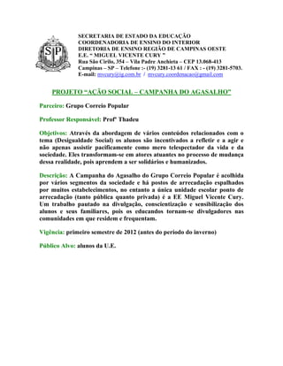 SECRETARIA DE ESTADO DA EDUCAÇÃO
              COORDENADORIA DE ENSINO DO INTERIOR
              DIRETORIA DE ENSINO REGIÃO DE CAMPINAS OESTE
              E.E. “ MIGUEL VICENTE CURY ”
              Rua São Cirilo, 354 – Vila Padre Anchieta – CEP 13.068-413
              Campinas – SP – Telefone :- (19) 3281-13 61 / FAX : - (19) 3281-5703.
              E-mail: mvcury@ig.com.br / mvcury.coordenacao@gmail.com


    PROJETO “AÇÃO SOCIAL – CAMPANHA DO AGASALHO”

Parceiro: Grupo Correio Popular

Professor Responsável: Profº Thadeu

Objetivos: Através da abordagem de vários conteúdos relacionados com o
tema (Desigualdade Social) os alunos são incentivados a refletir e a agir e
não apenas assistir pacificamente como mero telespectador da vida e da
sociedade. Eles transformam-se em atores atuantes no processo de mudança
dessa realidade, pois aprendem a ser solidários e humanizados.

Descrição: A Campanha do Agasalho do Grupo Correio Popular é acolhida
por vários segmentos da sociedade e há postos de arrecadação espalhados
por muitos estabelecimentos, no entanto a única unidade escolar ponto de
arrecadação (tanto pública quanto privada) é a EE Miguel Vicente Cury.
Um trabalho pautado na divulgação, conscientização e sensibilização dos
alunos e seus familiares, pois os educandos tornam-se divulgadores nas
comunidades em que residem e frequentam.

Vigência: primeiro semestre de 2012 (antes do período do inverno)

Público Alvo: alunos da U.E.
 
