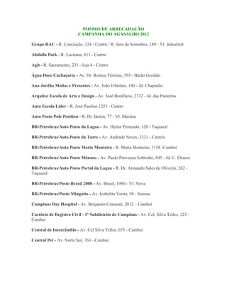 POSTOS DE ARRECADAÇÃO
                          CAMPANHA DO AGASALHO 2012

Grupo RAC - R. Conceição, 124 - Centro / R. Sete de Setembro, 189 - Vl. Industrial

Abdalla Park - R. Luzitana, 611 - Centro

Agit - R. Sacramento, 231 - loja 4 - Centro

Água Doce Cachaçaria - Av. Dr. Romeu Tórtima, 593 - Barão Geraldo

Ana Jordão Modas e Presentes - Av. João Erbolato, 140 - Jd. Chapadão

Arquitec Escola de Arte e Design - Av. José Bonifácio, 2732 - Jd. das Paineiras

Auto Escola Líder - R. José Paulino 1253 - Centro

Auto Posto Pole Position - R. Dr. Betim, 77 - Vl. Marieta

BR-Petrobras/Auto Posto da Lagoa - Av. Heitor Penteado, 120 - Taquaral

BR-Petrobras/Auto Posto da Torre - Av. Andrade Neves, 2321 - Castelo

BR-Petrobras/Auto Posto Maria Monteiro - R. Maria Monteiro, 1158 -Cambuí

BR-Petrobras/Auto Posto Mônaco - Av. Paulo Provenza Sobrinho, 845 - Jd. C. Eliseos

BR-Petrobras/Auto Posto Portal da Lagoa - R. Dr. Armando Sales de Oliveira, 262 -
Taquaral

BR-Petrobras/Posto Brasil 2000 - Av. Brasil, 1980 - Vl. Nova

BR-Petrobras/Posto Mingatto - Av. Izabelita Vieira, 98 - Sousas

Campinas Day Hospital - Av. Benjamin Constant, 2012 – Cambuí

Cartório de Registro Civil - 1º Subdistrito de Campinas - Av. Cel. Silva Telles, 123 -
Cambuí

Central de Intercâmbio - Av. Cel Silva Telles, 675 - Cambuí

Central Pet - Av. Norte Sul, 763 - Cambuí
 