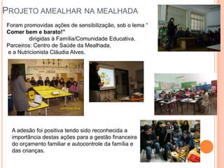 PROJETO AMEALHAR NA MEALHADA
Foram promovidas ações de sensibilização, sob o lema “
Comer bem e barato!”
         dirigidas à Família/Comunidade Educativa.
Parceiros: Centro de Saúde da Mealhada,
e a Nutricionista Cláudia Alves.




  A adesão foi positiva tendo sido reconhecida a
  importância destas ações para a gestão financeira
  do orçamento familiar e autocontrole da família e
  das crianças.
 