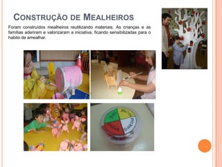CONSTRUÇÃO DE MEALHEIROS
Foram construídos mealheiros reutilizando materiais. As crianças e as
famílias aderiram e valorizaram a iniciativa, ficando sensibilizadas para o
habito de amealhar.
 