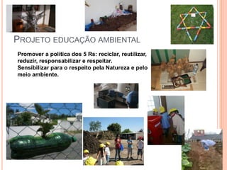 PROJETO EDUCAÇÃO AMBIENTAL
Promover a política dos 5 Rs: reciclar, reutilizar,
reduzir, responsabilizar e respeitar.
Sensibilizar para o respeito pela Natureza e pelo
meio ambiente.
 