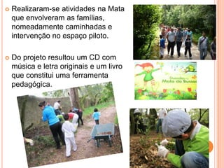    Realizaram-se atividades na Mata
    que envolveram as famílias,
    nomeadamente caminhadas e
    intervenção no espaço piloto.

   Do projeto resultou um CD com
    música e letra originais e um livro
    que constitui uma ferramenta
    pedagógica.
 