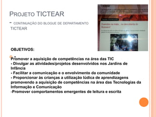 PROJETO TICTEAR
- CONTINUAÇÃO DO BLOGUE DE DEPARTAMENTO
TICTEAR




OBJETIVOS:
 -
Promover a aquisição de competências na área das TIC
- Divulgar as atividades/projetos desenvolvidos nos Jardins de
Infância
- Facilitar a comunicação e o envolvimento da comunidade
- Proporcionar às crianças a utilização lúdica de aprendizagens
promovendo a aquisição de competências na área das Tecnologias da
Informação e Comunicação
-Promover comportamentos emergentes de leitura e escrita
 