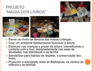 PROJETO
“MAGIA DOS LIVROS”




   Elevar os níveis de literacia das nossas crianças.
   Criar um ambiente familiar/social favorável à leitura.
   Estimular nas crianças o prazer da leitura, intensificando o
    contacto com o livro, designadamente nas salas de
    atividades, nas bibliotecas e na família.
   Sensibilizar para hábitos de respeito, e preservação dos
    livros.
   Promover a articulação entre as Bibliotecas, os Jardins de
    Infância e as famílias
 