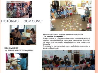 HISTÓRIAS … COM SONS”


                                   As dinamizadoras da atividade apresentaram a história
                                    “Os vizinhos da casa azul”.
                                   Posteriormente as crianças exploraram um material pedagógico
                                   que lhes permitiu identificar os sons de instrumentos de corda,
                                   de sopro e de percussão, associando-os à sua imagem em
                                   fotografia.
                                   A atividade foi complementada com a audição de uma música e
 BIBLIOMUSICA                      a expressão corporal.
                                   ,
 na Biblioteca do CEP Pampilhosa
 