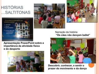 HISTÓRIAS
…SALTITONAS



                                        Narração da história
                                        “Os cães não dançam ballet”


 Apresentação PowerPoint sobre a
 importância da atividade física
 e do desporto




                                   Descobrir, conhecer, e sentir o
                                   prazer do movimento e da dança
 