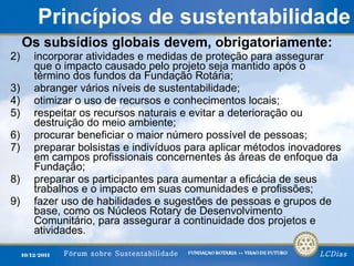 Princípios de   sustentabilidade Os subsídios globais devem, obrigatoriamente: incorporar atividades e medidas de proteção para assegurar que o impacto causado pelo projeto seja mantido após o término dos fundos da Fundação Rotária; abranger vários níveis de sustentabilidade; otimizar o uso de recursos e conhecimentos locais; respeitar os recursos naturais e evitar a deterioração ou destruição do meio ambiente; procurar beneficiar o maior número possível de pessoas; preparar bolsistas e indivíduos para aplicar métodos inovadores em campos profissionais concernentes às áreas de enfoque da Fundação; preparar os participantes para aumentar a eficácia de seus trabalhos e o impacto em suas comunidades e profissões; fazer uso de habilidades e sugestões de pessoas e grupos de base, como os Núcleos Rotary de Desenvolvimento Comunitário, para assegurar a continuidade dos projetos e atividades. 