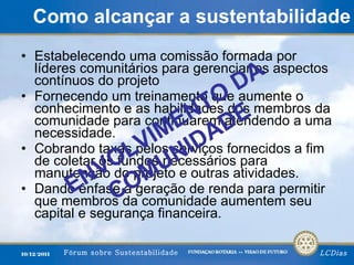 Como alcançar a sustentabilidade Estabelecendo uma comissão formada por líderes comunitários para gerenciar os aspectos contínuos do projeto  Fornecendo um treinamento que aumente o conhecimento e as habilidades dos membros da comunidade para continuarem atendendo a uma necessidade. Cobrando taxas pelos serviços fornecidos a fim de coletar os fundos necessários para manutenção do projeto e outras atividades. Dando ênfase à geração de renda para permitir que membros da comunidade aumentem seu capital e segurança financeira. ENVOLVIMENTO DA COMUNIDADE 
