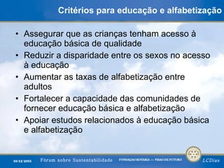 Critérios para educação e alfabetização Assegurar que as crianças tenham acesso à educação básica de qualidade Reduzir a disparidade entre os sexos no acesso à educação Aumentar as taxas de alfabetização entre adultos Fortalecer a capacidade das comunidades de fornecer educação básica e alfabetização Apoiar estudos relacionados à educação básica e alfabetização 